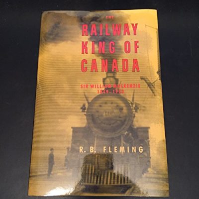 The Railway King of Canada: Sir William MacKenzie, 1849-1923