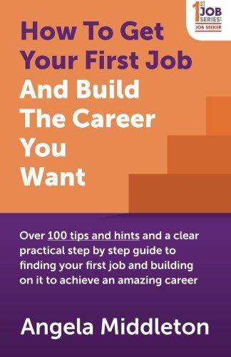 How To Get Your First Job And Build The Career You Want: Over 100 tips and hints and a clear practical step by step guide to finding your first job and building on it to achieve an amazing career