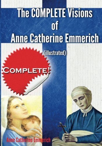 The Complete Visions of Anne Catherine Emmerich (Illustrated): The Lowly Life and Bitter Passion of Our Lord Jesus Christ and His Blessed Mother Together with the Mysteries of the Old Testament