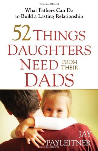 52 Things Daughters Need from Their Dads: What Fathers Can Do to Build a Lasting Relationship