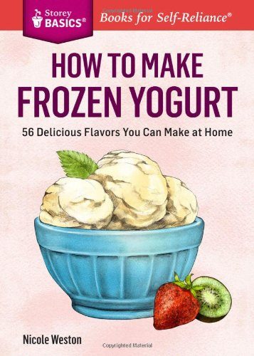 How to Make Frozen Yogurt: 56 Delicious Flavors You Can Make at Home. A Storey BASICSÂ® Title