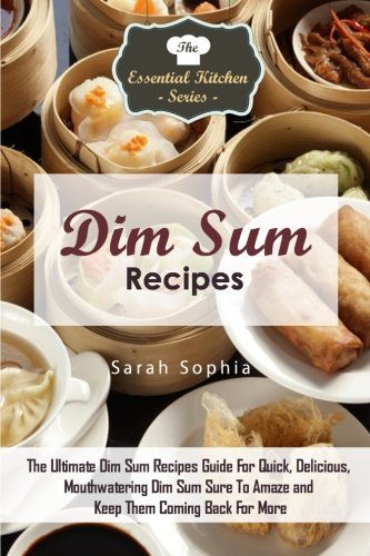Dim Sum Recipes: The Ultimate Dim Sum Recipes Guide For Quick, Delicious, Mouthwatering Dim Sum Sure To Amaze and Keep Them Coming Back For More (The Essential Kitchen Series) (Volume 84)