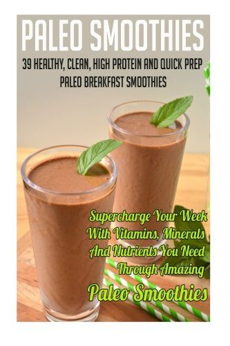 Paleo Smoothies: 39 Healthy, Clean, High Protein And Quick Prep Paleo Breakfast Smoothies-Supercharge Your Week With Vitamins, Minerals And Nutrients ... Smoothies For Sugar Cravings) (Volume 5)