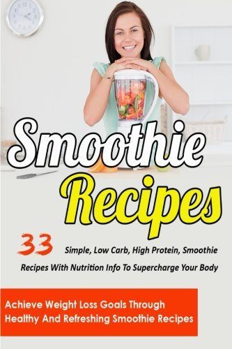 Smoothie Recipes: 33 Simple, Low Carb, High Protein Smoothie Recipes With Nutrition Info To Supercharge Your Body-Achieve Weight Loss Goals Through ... Smoothie Recipes For Weight Loss) (Volume 5)