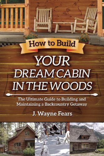 How to Build Your Dream Cabin in the Woods: The Ultimate Guide to Building and Maintaining a Backcountry Getaway