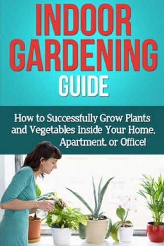 Indoor Gardening Guide: How to successfully grow plants and vegetables inside your home, apartment, or office!