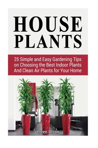 House Plants: 25 Simple and Easy Gardening Tips on Choosing the Best Indoor Plants And Clean Air Plants for Your Home (house plants, gardening tips, organic gardening)