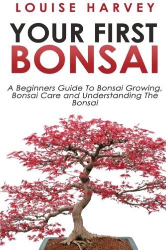 Your First Bonsai: A Beginners Guide To Bonsai Growing, Bonsai Care and Understanding The Bonsai