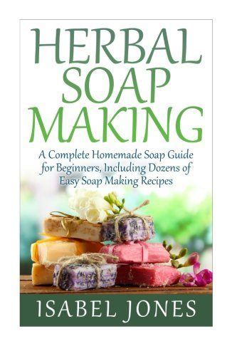 Herbal Soap Making: A Complete Homemade Soap Guide for Beginners, Including Dozens of Easy Soap Making Recipes
