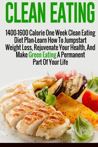 Clean Eating: 1400-1600 Calorie One Week Clean Eating Diet Plan-Learn How To Jumpstart Weight Loss, Rejuvenate Your Health, And Make Green Eating A ... Diet And Weight Loss, Clean Eating Diet)