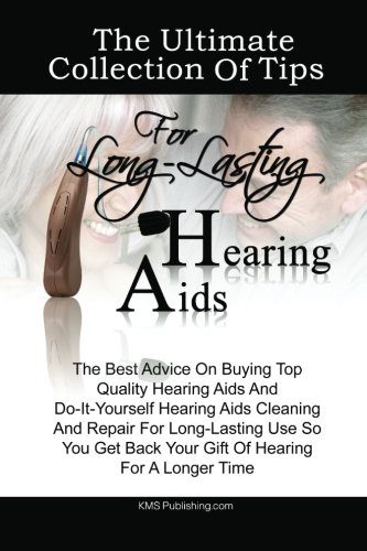 The Ultimate Collection Of Tips For Long-Lasting Hearing Aids: The Best Advice On Buying Top Quality Hearing Aids And Do-It-Yourself Hearing Aids ... Back Your Gift Of Hearing For A Longer Time